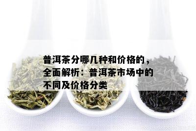 普洱茶分哪几种和价格的，全面解析：普洱茶市场中的不同及价格分类