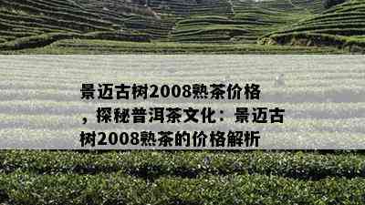 景迈古树2008熟茶价格，探秘普洱茶文化：景迈古树2008熟茶的价格解析