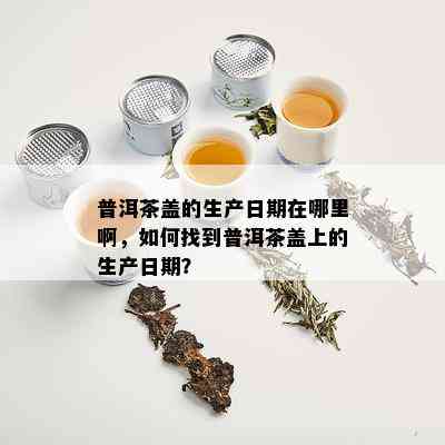 普洱茶盖的生产日期在哪里啊，如何找到普洱茶盖上的生产日期？