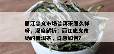 丽江忠义市场普洱茶怎么样呀，深度解析：丽江忠义市场的普洱茶，口感如何？