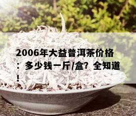 2006年大益普洱茶价格：多少钱一斤/盒？全知道！