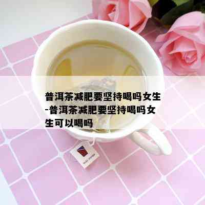 普洱茶减肥要坚持喝吗女生-普洱茶减肥要坚持喝吗女生可以喝吗