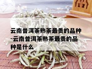 云南普洱茶熟茶最贵的品种-云南普洱茶熟茶最贵的品种是什么