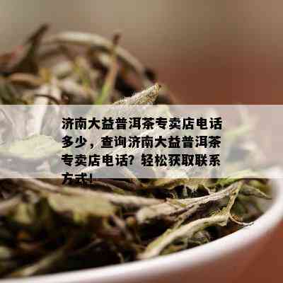 济南大益普洱茶专卖店电话多少，查询济南大益普洱茶专卖店电话？轻松获取联系方式！