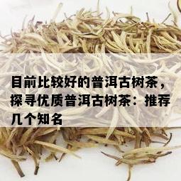 目前比较好的普洱古树茶，探寻优质普洱古树茶：推荐几个知名