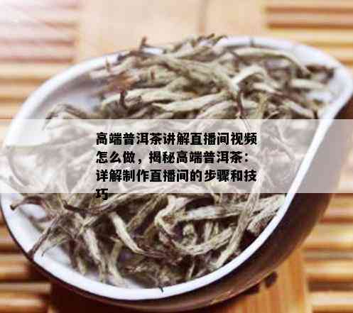 高端普洱茶讲解直播间视频怎么做，揭秘高端普洱茶：详解制作直播间的步骤和技巧