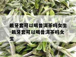 戴牙套可以喝普洱茶吗女生-戴牙套可以喝普洱茶吗女生