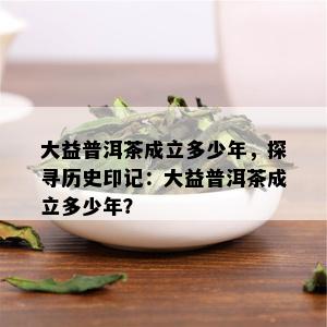 大益普洱茶成立多少年，探寻历史印记：大益普洱茶成立多少年？