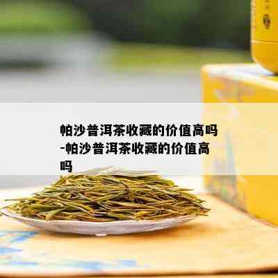 帕沙普洱茶收藏的价值高吗-帕沙普洱茶收藏的价值高吗