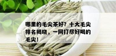 哪里的毛尖茶好？十大毛尖排名揭晓，一网打尽好喝的毛尖！