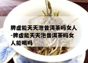 脾虚能天天泡普洱茶吗女人-脾虚能天天泡普洱茶吗女人能喝吗