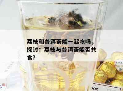 荔枝和普洱茶能一起吃吗，探讨：荔枝与普洱茶能否共食？