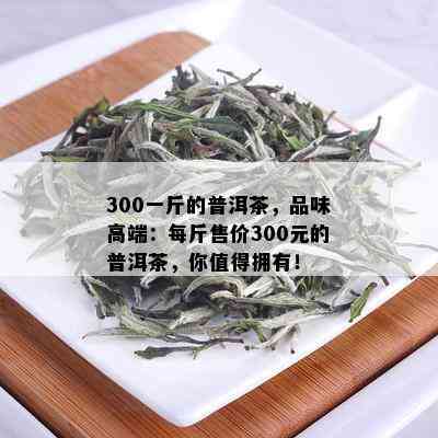 300一斤的普洱茶，品味高端：每斤售价300元的普洱茶，你值得拥有！