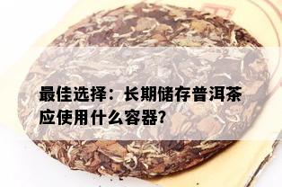 更佳选择：长期储存普洱茶应使用什么容器？