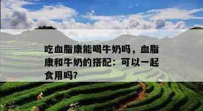 吃血脂康能喝牛奶吗，血脂康和牛奶的搭配：可以一起食用吗？