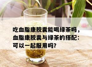 吃血脂康胶囊能喝绿茶吗，血脂康胶囊与绿茶的搭配：可以一起服用吗？