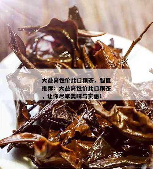 大益高性价比口粮茶，超值推荐：大益高性价比口粮茶，让你尽享美味与实惠！