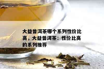 大益普洱茶哪个系列性价比高，大益普洱茶：性价比高的系列推荐