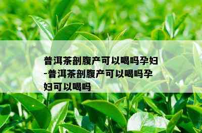 普洱茶剖腹产可以喝吗孕妇-普洱茶剖腹产可以喝吗孕妇可以喝吗