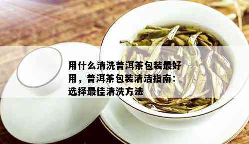 用什么清洗普洱茶包装更好用，普洱茶包装清洁指南：选择更佳清洗方法