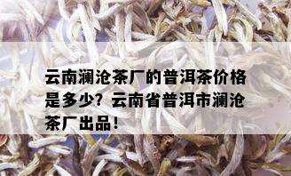 云南澜沧茶厂的普洱茶价格是多少？云南省普洱市澜沧茶厂出品！