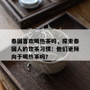 泰国喜欢喝热茶吗，探索泰国人的饮茶习惯：他们更倾向于喝热茶吗？