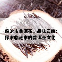 临沧市普洱茶，品味云南：探索临沧市的普洱茶文化