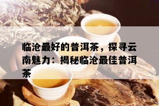 临沧更好的普洱茶，探寻云南魅力：揭秘临沧更佳普洱茶