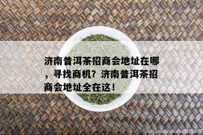 济南普洱茶招商会地址在哪，寻找商机？济南普洱茶招商会地址全在这！