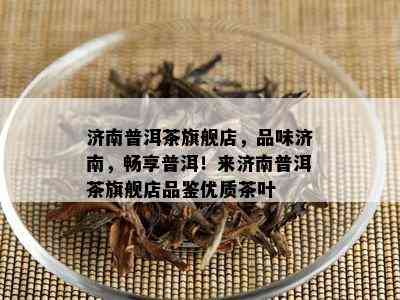 济南普洱茶旗舰店，品味济南，畅享普洱！来济南普洱茶旗舰店品鉴优质茶叶