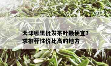 天津哪里批发茶叶更便宜？求推荐性价比高的地方