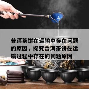 普洱茶饼在运输中存在问题的原因，探究普洱茶饼在运输过程中存在的问题原因