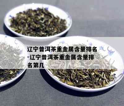 辽宁普洱茶重金属含量排名-辽宁普洱茶重金属含量排名第几