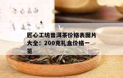 匠心工坊普洱茶价格表图片大全：200克礼盒价格一览