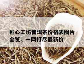 匠心工坊普洱茶价格表图片全览，一网打尽最新价