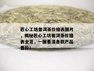 匠心工坊普洱茶价格表图片，揭秘匠心工坊普洱茶价格表全览，一图看清各款产品售价！