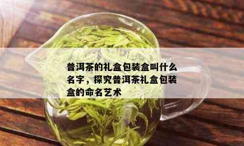 普洱茶的礼盒包装盒叫什么名字，探究普洱茶礼盒包装盒的命名艺术