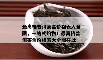 更高档普洱茶盒价格表大全图，一站式购物！更高档普洱茶盒价格表大全图在此