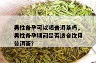 男性备孕可以喝普洱茶吗，男性备孕期间是否适合饮用普洱茶？