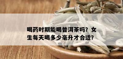 喝药时期能喝普洱茶吗？女生每天喝多少毫升才合适？