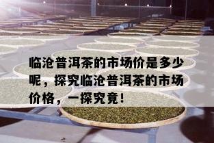 临沧普洱茶的市场价是多少呢，探究临沧普洱茶的市场价格，一探究竟！