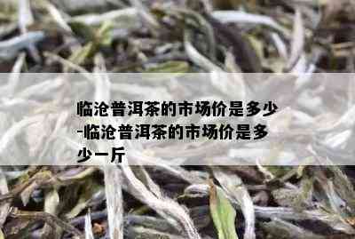 临沧普洱茶的市场价是多少-临沧普洱茶的市场价是多少一斤