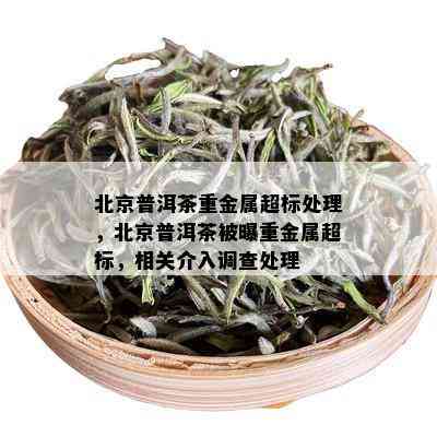 北京普洱茶重金属超标处理，北京普洱茶被曝重金属超标，相关介入调查处理