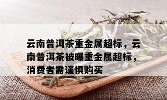 云南普洱茶重金属超标，云南普洱茶被曝重金属超标，消费者需谨慎购买