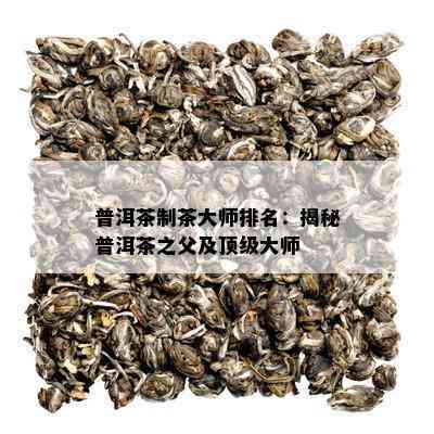 普洱茶制茶大师排名：揭秘普洱茶之父及顶级大师