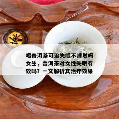 喝普洱茶可治失眠不睡觉吗女生，普洱茶对女性失眠有效吗？一文解析其治疗效果