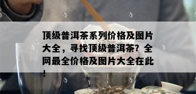 顶级普洱茶系列价格及图片大全，寻找顶级普洱茶？全网最全价格及图片大全在此！