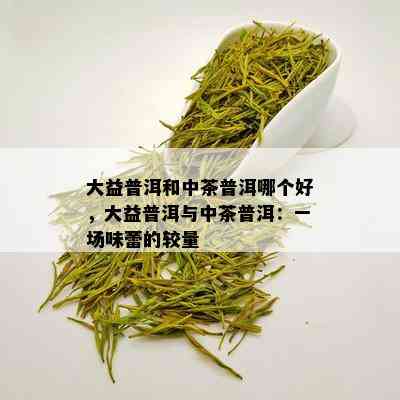 大益普洱和中茶普洱哪个好，大益普洱与中茶普洱：一场味蕾的较量