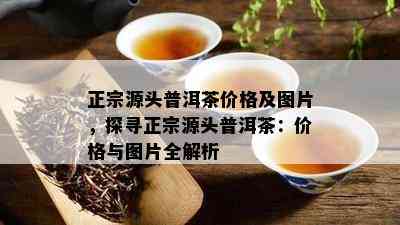 正宗源头普洱茶价格及图片，探寻正宗源头普洱茶：价格与图片全解析