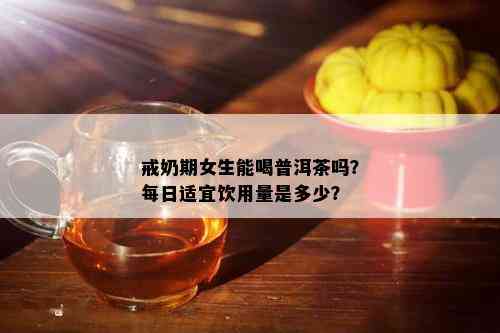 戒奶期女生能喝普洱茶吗？每日适宜饮用量是多少？